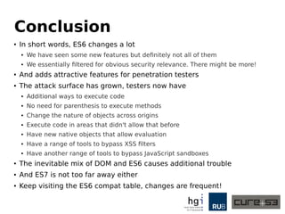 Conclusion
● In short words, ES6 changes a lot
● We have seen some new features but definitely not all of them
● We essentially filtered for obvious security relevance. There might be more!
● And adds attractive features for penetration testers
● The attack surface has grown, testers now have
● Additional ways to execute code
● No need for parenthesis to execute methods
● Change the nature of objects across origins
● Execute code in areas that didn't allow that before
● Have new native objects that allow evaluation
● Have a range of tools to bypass XSS filters
● Have another range of tools to bypass JavaScript sandboxes
● The inevitable mix of DOM and ES6 causes additional trouble
● And ES7 is not too far away either
● Keep visiting the ES6 compat table, changes are frequent!
 