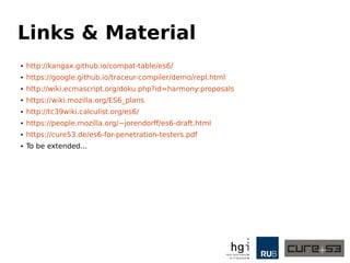 Links & Material
● http://kangax.github.io/compat-table/es6/
● https://google.github.io/traceur-compiler/demo/repl.html
● http://wiki.ecmascript.org/doku.php?id=harmony:proposals
● https://wiki.mozilla.org/ES6_plans
● http://tc39wiki.calculist.org/es6/
● https://people.mozilla.org/~jorendorff/es6-draft.html
● https://cure53.de/es6-for-penetration-testers.pdf
● To be extended...
 