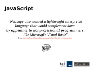 JavaScript
“Netscape also wanted a lightweight interpreted 
language that would complement Java 
by appealing to nonprofessional programmers, 
like Microsoft's Visual Basic”
From http://ghost.jollygoodthemes.com/toffee/the­story­of­javascript/ 
 