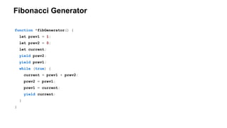 Fibonacci Generator
function *fibGenerator() {
let prev1 = 1;
let prev2 = 0;
let current;
yield prev2;
yield prev1;
while (true) {
current = prev1 + prev2;
prev2 = prev1;
prev1 = current;
yield current;
}
}
 