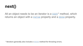 next()
All an object needs to be an iterator is a next* method, which
returns an object with a value property and a done property.
* Iterators generally also include a throw method for throwing errors.
 