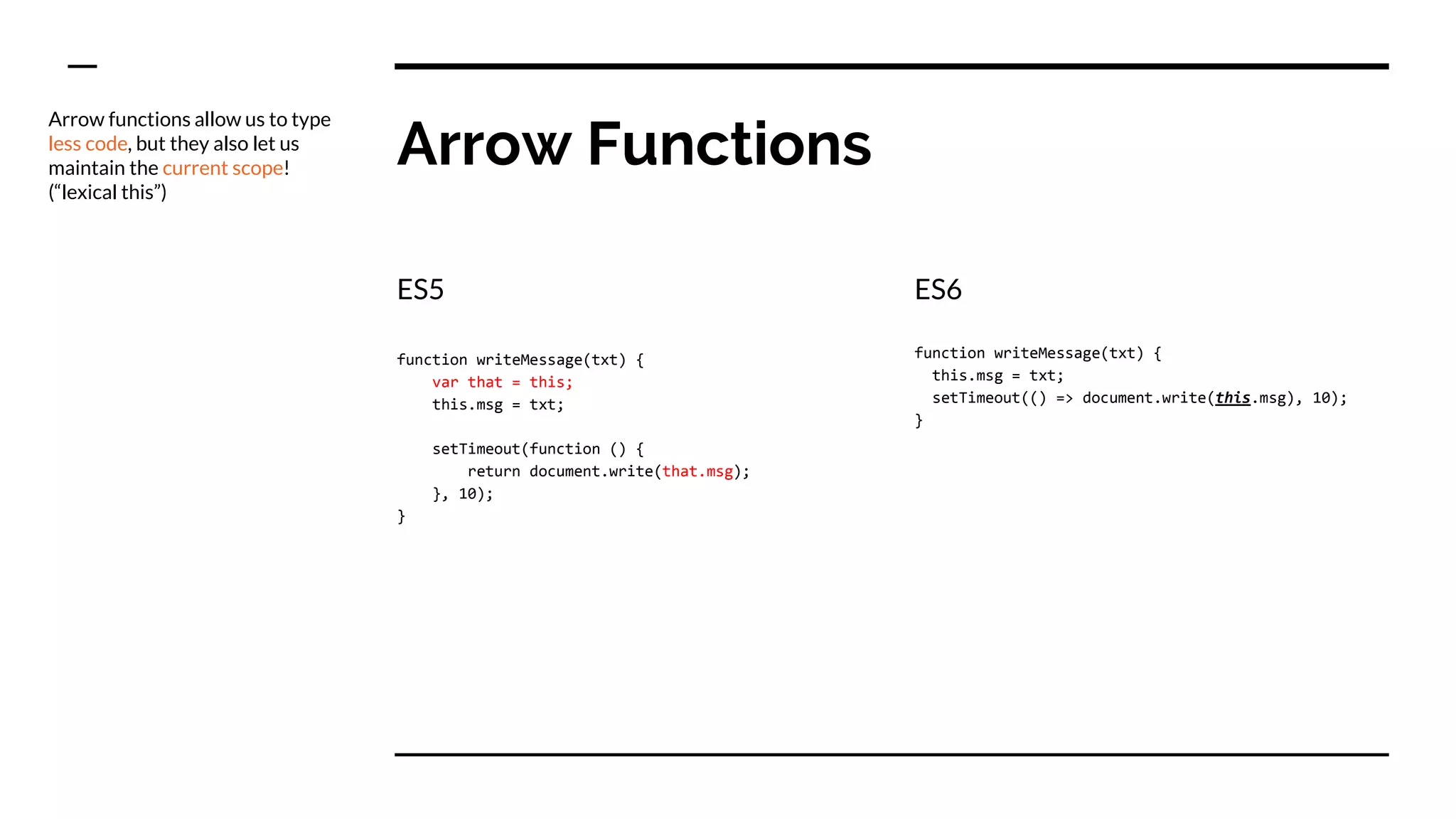 Arrow Functions
ES5
function writeMessage(txt) {
var that = this;
this.msg = txt;
setTimeout(function () {
return document.write(that.msg);
}, 10);
}
ES6
function writeMessage(txt) {
this.msg = txt;
setTimeout(() => document.write(this.msg), 10);
}
Arrow functions allow us to type
less code, but they also let us
maintain the current scope!
(“lexical this”)
 