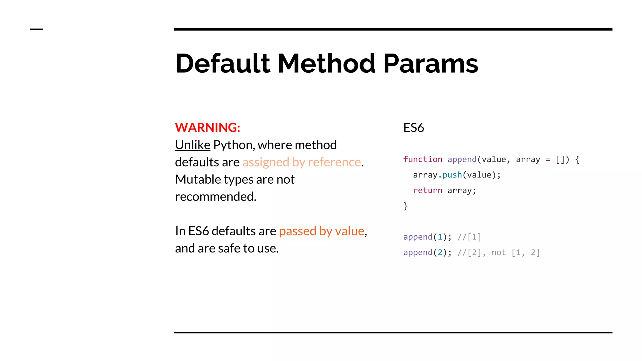 Default Method Params
WARNING:
Unlike Python, where method
defaults are assigned by reference.
Mutable types are not
recommended.
In ES6 defaults are passed by value,
and are safe to use.
ES6
function append(value, array = []) {
array.push(value);
return array;
}
append(1); //[1]
append(2); //[2], not [1, 2]
 