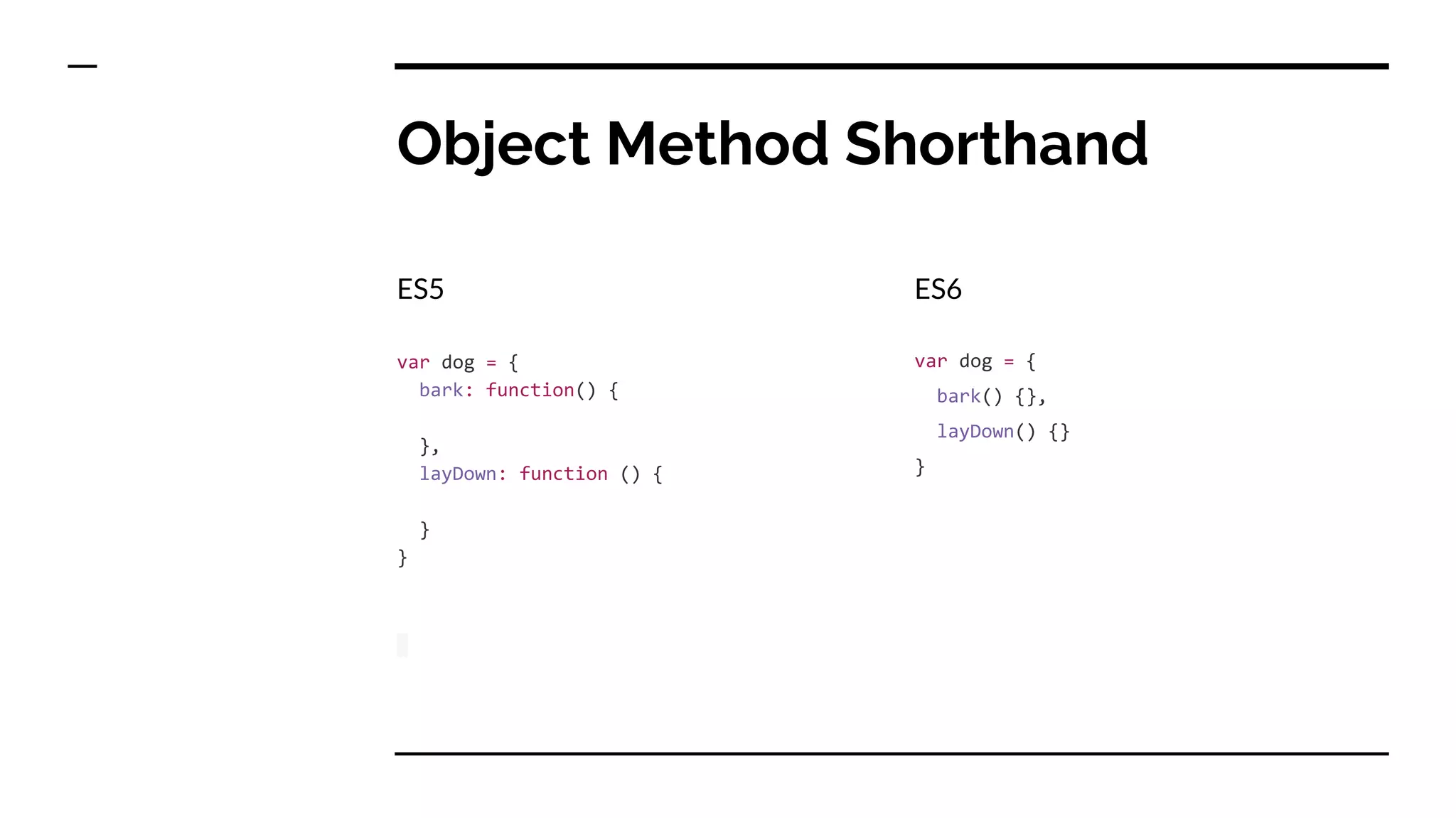 Object Method Shorthand
ES5
var dog = {
bark: function() {
},
layDown: function () {
}
}
ES6
var dog = {
bark() {},
layDown() {}
}
 