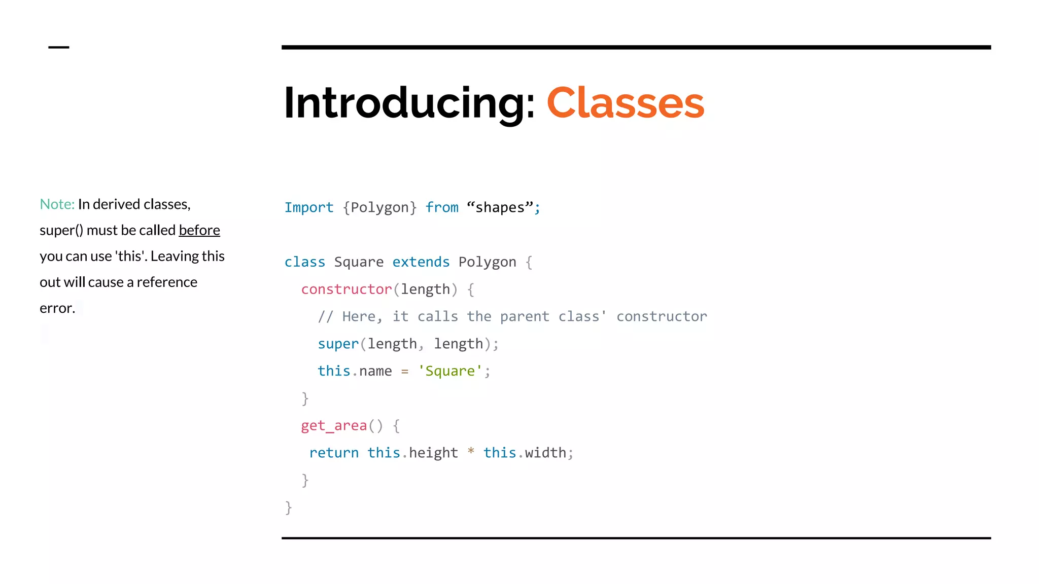 Introducing: Classes
Import {Polygon} from “shapes”;
class Square extends Polygon {
constructor(length) {
// Here, it calls the parent class' constructor
super(length, length);
this.name = 'Square';
}
get_area() {
return this.height * this.width;
}
}
Note: In derived classes,
super() must be called before
you can use 'this'. Leaving this
out will cause a reference
error.
 