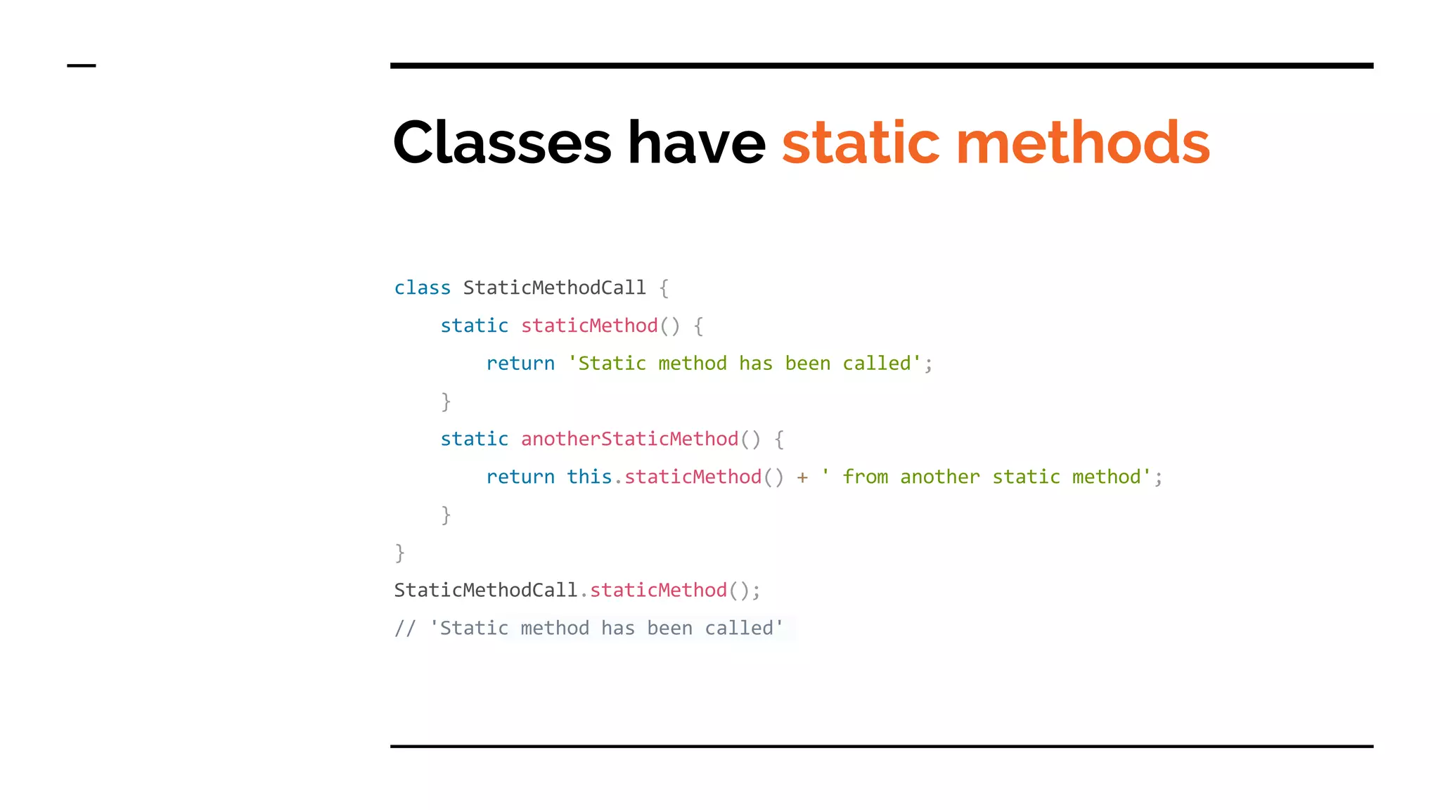 Classes have static methods
class StaticMethodCall {
static staticMethod() {
return 'Static method has been called';
}
static anotherStaticMethod() {
return this.staticMethod() + ' from another static method';
}
}
StaticMethodCall.staticMethod();
// 'Static method has been called'
 