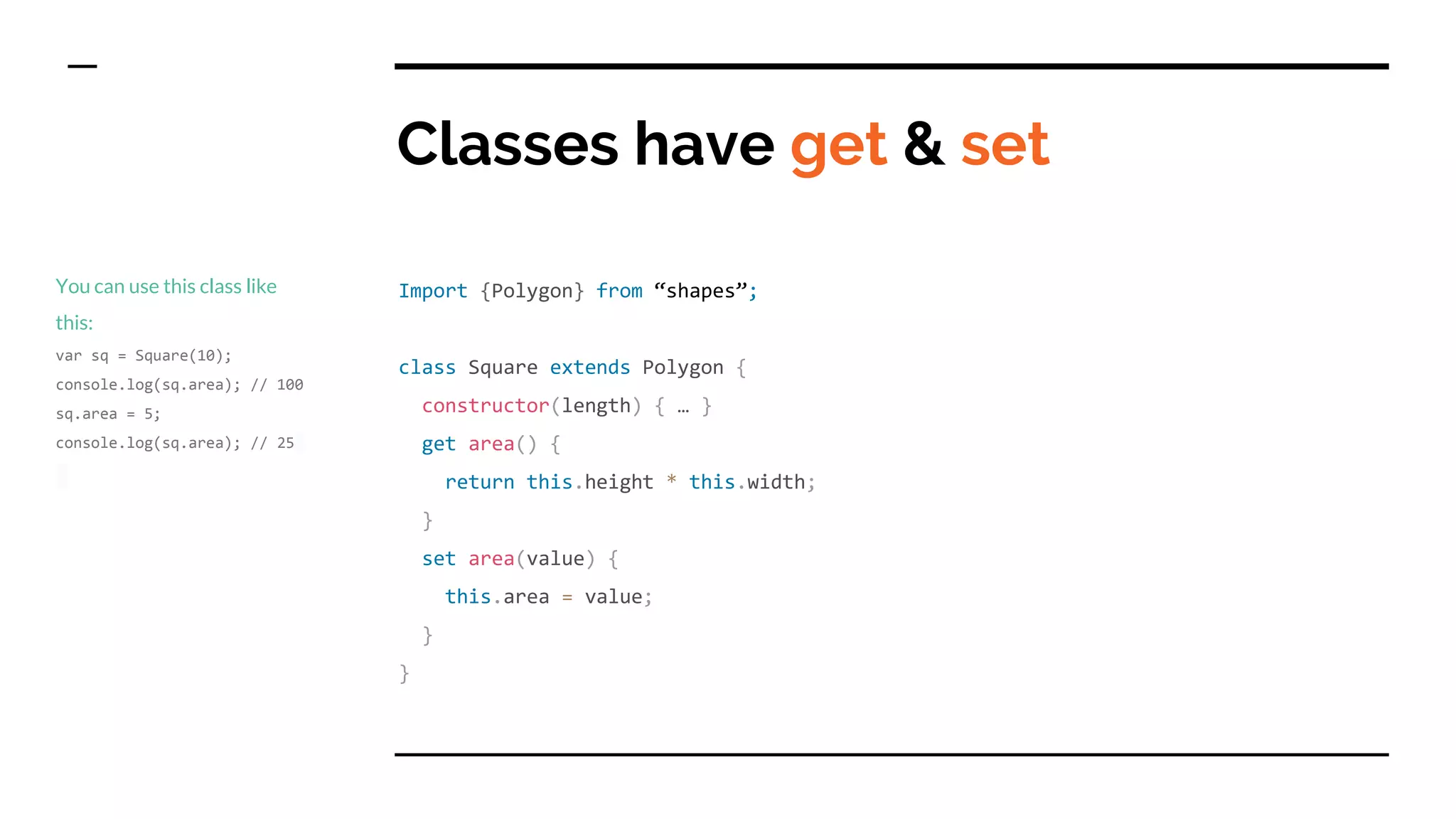 Classes have get & set
Import {Polygon} from “shapes”;
class Square extends Polygon {
constructor(length) { … }
get area() {
return this.height * this.width;
}
set area(value) {
this.area = value;
}
}
You can use this class like
this:
var sq = Square(10);
console.log(sq.area); // 100
sq.area = 5;
console.log(sq.area); // 25
 