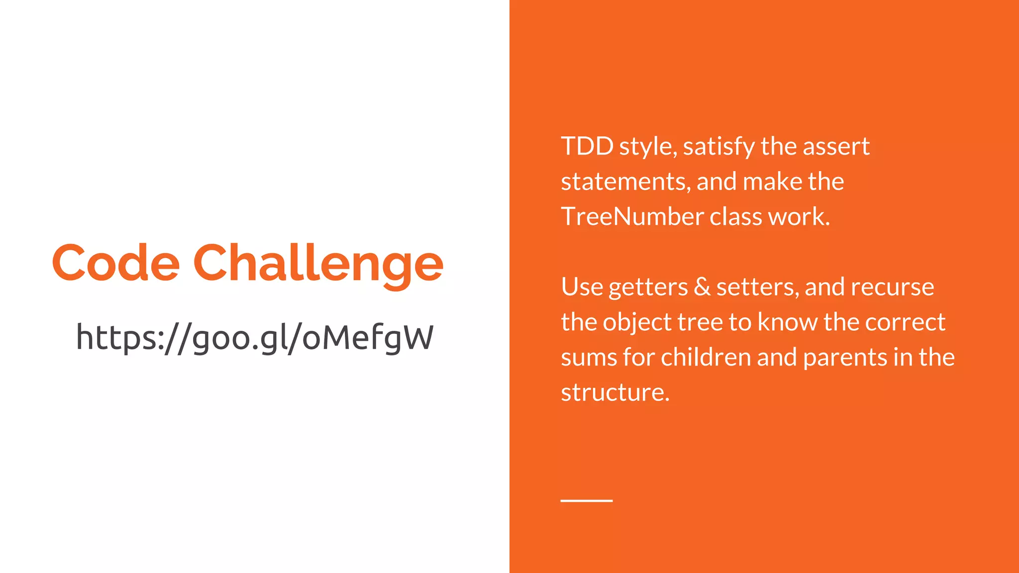 Code Challenge
https://goo.gl/oMefgW
TDD style, satisfy the assert
statements, and make the
TreeNumber class work.
Use getters & setters, and recurse
the object tree to know the correct
sums for children and parents in the
structure.
 