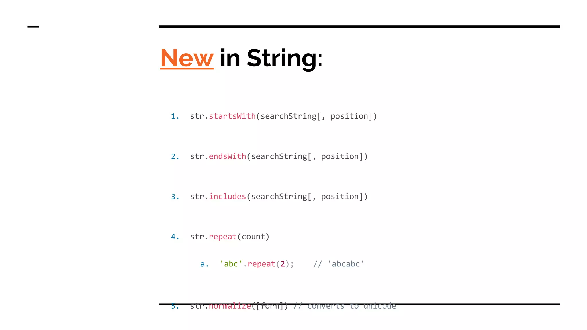 New in String:
1. str.startsWith(searchString[, position])
2. str.endsWith(searchString[, position])
3. str.includes(searchString[, position])
4. str.repeat(count)
a. 'abc'.repeat(2); // 'abcabc'
5. str.normalize([form]) // converts to unicode
 