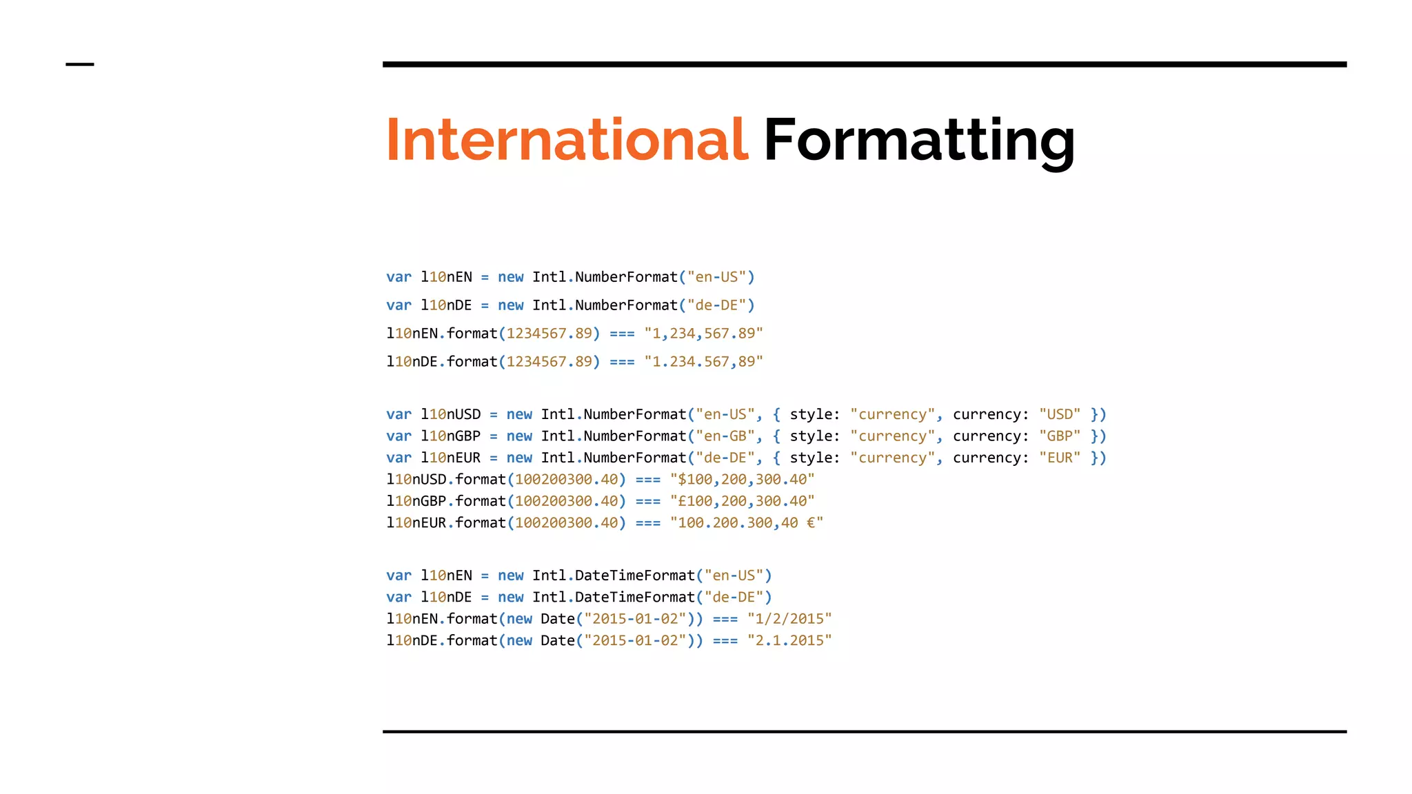 International Formatting
var l10nEN = new Intl.NumberFormat("en-US")
var l10nDE = new Intl.NumberFormat("de-DE")
l10nEN.format(1234567.89) === "1,234,567.89"
l10nDE.format(1234567.89) === "1.234.567,89"
var l10nUSD = new Intl.NumberFormat("en-US", { style: "currency", currency: "USD" })
var l10nGBP = new Intl.NumberFormat("en-GB", { style: "currency", currency: "GBP" })
var l10nEUR = new Intl.NumberFormat("de-DE", { style: "currency", currency: "EUR" })
l10nUSD.format(100200300.40) === "$100,200,300.40"
l10nGBP.format(100200300.40) === "£100,200,300.40"
l10nEUR.format(100200300.40) === "100.200.300,40 €"
var l10nEN = new Intl.DateTimeFormat("en-US")
var l10nDE = new Intl.DateTimeFormat("de-DE")
l10nEN.format(new Date("2015-01-02")) === "1/2/2015"
l10nDE.format(new Date("2015-01-02")) === "2.1.2015"
 