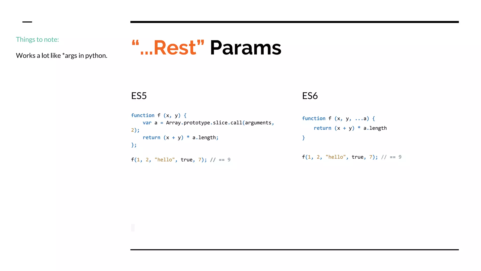 “...Rest” Params
ES5
function f (x, y) {
var a = Array.prototype.slice.call(arguments,
2);
return (x + y) * a.length;
};
f(1, 2, "hello", true, 7); // == 9
ES6
function f (x, y, ...a) {
return (x + y) * a.length
}
f(1, 2, "hello", true, 7); // == 9
Things to note:
Works a lot like *args in python.
 