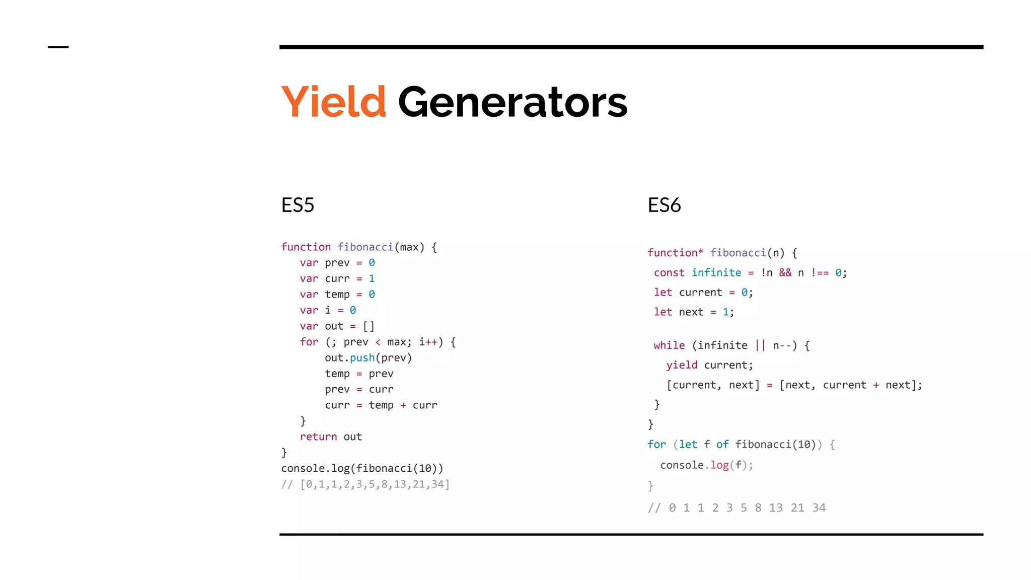 Yield Generators
ES5
function fibonacci(max) {
var prev = 0
var curr = 1
var temp = 0
var i = 0
var out = []
for (; prev < max; i++) {
out.push(prev)
temp = prev
prev = curr
curr = temp + curr
}
return out
}
console.log(fibonacci(10))
// [0,1,1,2,3,5,8,13,21,34]
ES6
function* fibonacci(n) {
const infinite = !n && n !== 0;
let current = 0;
let next = 1;
while (infinite || n--) {
yield current;
[current, next] = [next, current + next];
}
}
for (let f of fibonacci(10)) {
console.log(f);
}
// 0 1 1 2 3 5 8 13 21 34
 