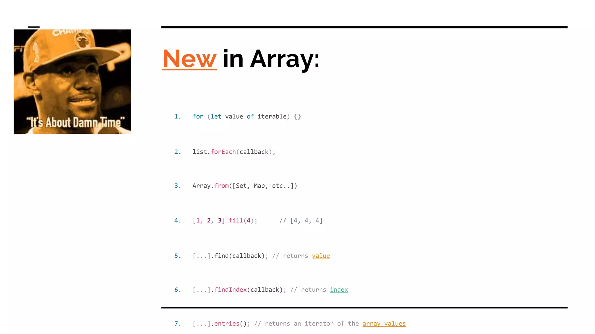 New in Array:
1. for (let value of iterable) {}
2. list.forEach(callback);
3. Array.from([Set, Map, etc..])
4. [1, 2, 3].fill(4); // [4, 4, 4]
5. [...].find(callback); // returns value
6. [...].findIndex(callback); // returns index
7. [...].entries(); // returns an iterator of the array values
 