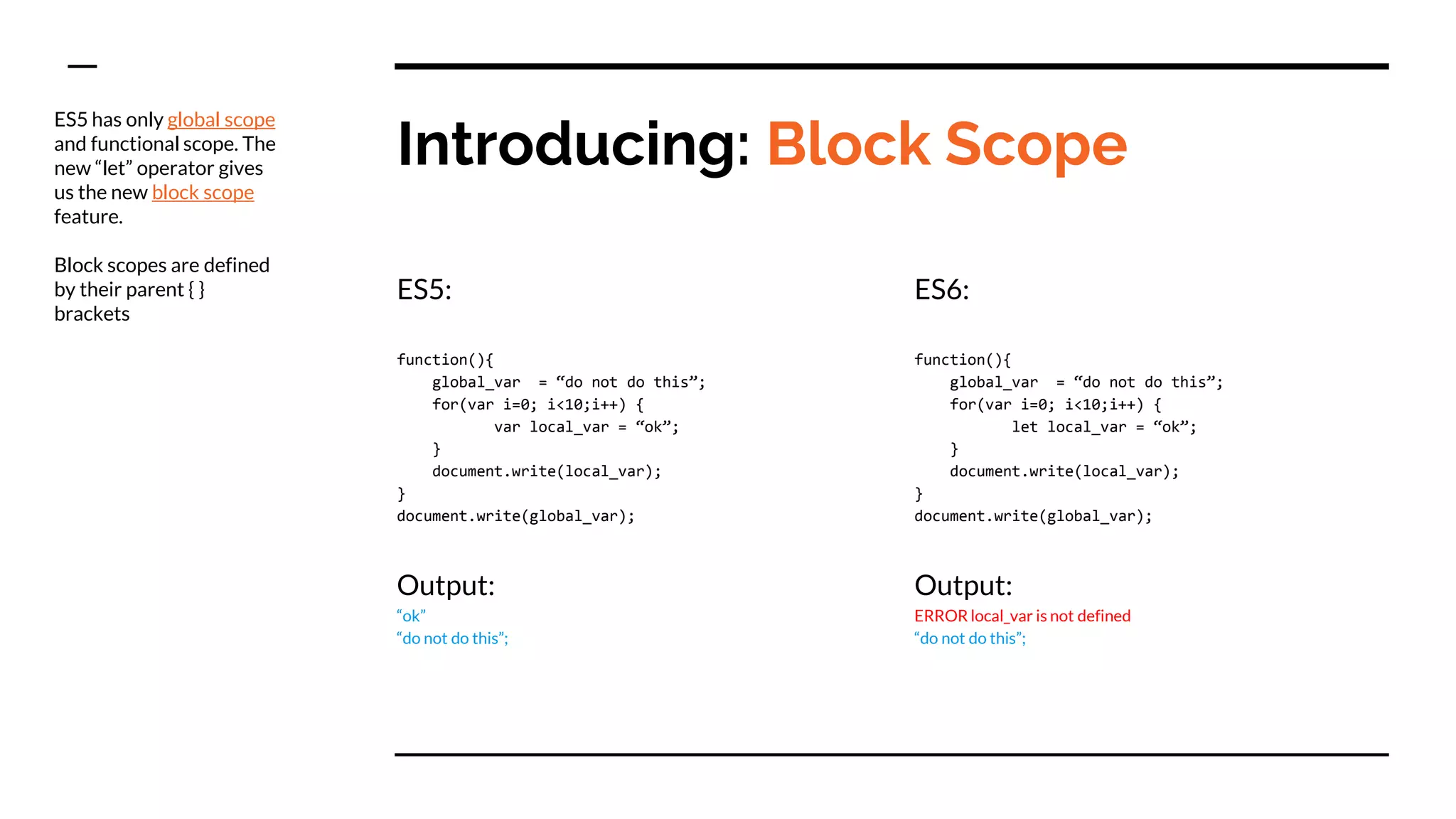 Introducing: Block Scope
ES5:
function(){
global_var = “do not do this”;
for(var i=0; i<10;i++) {
var local_var = “ok”;
}
document.write(local_var);
}
document.write(global_var);
Output:
“ok”
“do not do this”;
ES6:
function(){
global_var = “do not do this”;
for(var i=0; i<10;i++) {
let local_var = “ok”;
}
document.write(local_var);
}
document.write(global_var);
Output:
ERROR local_var is not defined
“do not do this”;
ES5 has only global scope
and functional scope. The
new “let” operator gives
us the new block scope
feature.
Block scopes are defined
by their parent { }
brackets
 