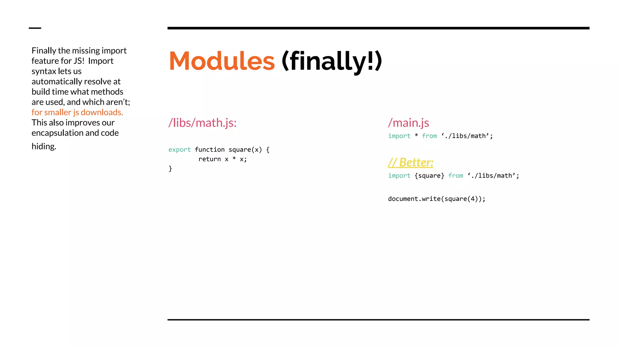 Modules (finally!)
/libs/math.js:
export function square(x) {
return x * x;
}
/main.js
import * from ‘./libs/math’;
// Better:
import {square} from ‘./libs/math’;
document.write(square(4));
Finally the missing import
feature for JS! Import
syntax lets us
automatically resolve at
build time what methods
are used, and which aren’t;
for smaller js downloads.
This also improves our
encapsulation and code
hiding.
 