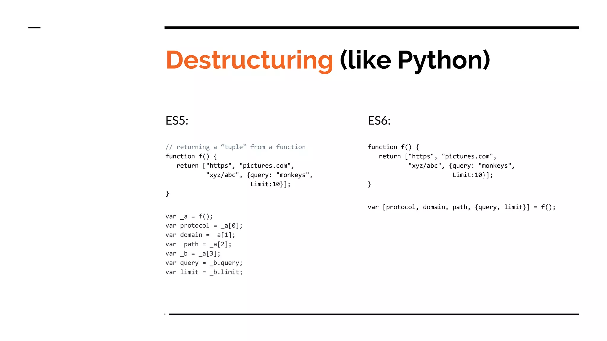 Destructuring (like Python)
ES5:
// returning a “tuple” from a function
function f() {
return ["https", "pictures.com",
"xyz/abc", {query: "monkeys",
Limit:10}];
}
var _a = f();
var protocol = _a[0];
var domain = _a[1];
var path = _a[2];
var _b = _a[3];
var query = _b.query;
var limit = _b.limit;
ES6:
function f() {
return ["https", "pictures.com",
"xyz/abc", {query: "monkeys",
Limit:10}];
}
var [protocol, domain, path, {query, limit}] = f();
 