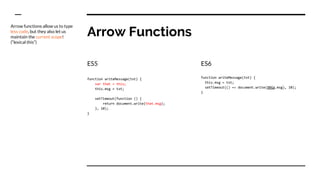 Arrow Functions
ES5
function writeMessage(txt) {
var that = this;
this.msg = txt;
setTimeout(function () {
return document.write(that.msg);
}, 10);
}
ES6
function writeMessage(txt) {
this.msg = txt;
setTimeout(() => document.write(this.msg), 10);
}
Arrow functions allow us to type
less code, but they also let us
maintain the current scope!
(“lexical this”)
 