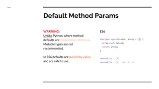 Default Method Params
WARNING:
Unlike Python, where method
defaults are assigned by reference.
Mutable types are not
recommended.
In ES6 defaults are passed by value,
and are safe to use.
ES6
function append(value, array = []) {
array.push(value);
return array;
}
append(1); //[1]
append(2); //[2], not [1, 2]
 