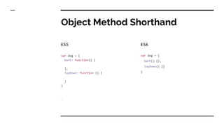 Object Method Shorthand
ES5
var dog = {
bark: function() {
},
layDown: function () {
}
}
ES6
var dog = {
bark() {},
layDown() {}
}
 