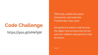 Code Challenge
https://goo.gl/oMefgW
TDD style, satisfy the assert
statements, and make the
TreeNumber class work.
Use getters & setters, and recurse
the object tree to know the correct
sums for children and parents in the
structure.
 