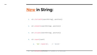 New in String:
1. str.startsWith(searchString[, position])
2. str.endsWith(searchString[, position])
3. str.includes(searchString[, position])
4. str.repeat(count)
a. 'abc'.repeat(2); // 'abcabc'
5. str.normalize([form]) // converts to unicode
 