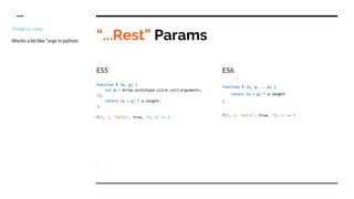 “...Rest” Params
ES5
function f (x, y) {
var a = Array.prototype.slice.call(arguments,
2);
return (x + y) * a.length;
};
f(1, 2, "hello", true, 7); // == 9
ES6
function f (x, y, ...a) {
return (x + y) * a.length
}
f(1, 2, "hello", true, 7); // == 9
Things to note:
Works a lot like *args in python.
 