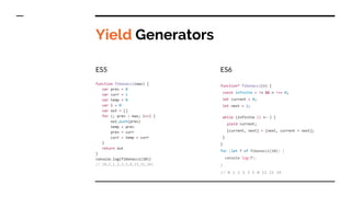Yield Generators
ES5
function fibonacci(max) {
var prev = 0
var curr = 1
var temp = 0
var i = 0
var out = []
for (; prev < max; i++) {
out.push(prev)
temp = prev
prev = curr
curr = temp + curr
}
return out
}
console.log(fibonacci(10))
// [0,1,1,2,3,5,8,13,21,34]
ES6
function* fibonacci(n) {
const infinite = !n && n !== 0;
let current = 0;
let next = 1;
while (infinite || n--) {
yield current;
[current, next] = [next, current + next];
}
}
for (let f of fibonacci(10)) {
console.log(f);
}
// 0 1 1 2 3 5 8 13 21 34
 