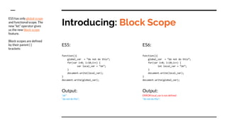 Introducing: Block Scope
ES5:
function(){
global_var = “do not do this”;
for(var i=0; i<10;i++) {
var local_var = “ok”;
}
document.write(local_var);
}
document.write(global_var);
Output:
“ok”
“do not do this”;
ES6:
function(){
global_var = “do not do this”;
for(var i=0; i<10;i++) {
let local_var = “ok”;
}
document.write(local_var);
}
document.write(global_var);
Output:
ERROR local_var is not defined
“do not do this”;
ES5 has only global scope
and functional scope. The
new “let” operator gives
us the new block scope
feature.
Block scopes are defined
by their parent { }
brackets
 