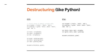 Destructuring (like Python)
ES5:
// extract values to semantic variable names
var arrayOne = ['hello', 'there', 'bob'];
var greeting = { greet: 'hello', where: 'there',
name: 'bob' };
var hello = arrayOne[0];
var there = arrayOne[1];
var bob = arrayOne[2];
var greet = greeting.greet;
var where = greeting.where;
var name = greeting.name;
document.write(hello, greet);
ES6:
var arrayOne = ['hello', 'there', 'bob'];
var greeting = { greet: 'hello', where: 'there',
name: 'bob' };
var [hello, there, bob] = arrayOne;
var {greet, where, name} = greeting;
document.write(hello, greet)
 