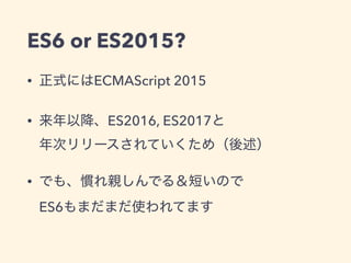 ES6 or ES2015?
• 正式にはECMAScript 2015
• 来年以降、ES2016, ES2017と 
年次リリースされていくため（後述）
• でも、慣れ親しんでる＆短いので 
ES6もまだまだ使われてます
 