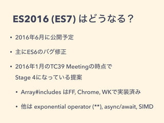 ES2016 (ES7) はどうなる？
• 2016年6月に公開予定
• 主にES6のバグ修正
• 2016年1月のTC39 Meetingの時点で 
Stage 4になっている提案
• Array#includes はFF, Chrome, WKで実装済み
• 他は exponential operator (**), async/await, SIMD
 