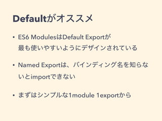 Defaultがオススメ
• ES6 ModulesはDefault Exportが 
最も使いやすいようにデザインされている
• Named Exportは、バインディング名を知らな
いとimportできない
• まずはシンプルな1module 1exportから
 
