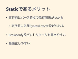 Staticであるメリット
• 実行前にパース時点で依存関係がわかる
• 実行前に各種SyntaxErrorを投げられる
• Browserify系バンドルツールを書きやすい
• 最適化しやすい
 