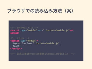 ブラウザでの読み込み方法（案）
<!-- external file -->
<script type="module" src="./path/to/module.js"></
script>
<!-- inline -->
<script type="module">
import foo from "./path/to/module.js";
foo();
</script>
<!-- 従来の普通のscript要素ではmoduleを使えない -->
 