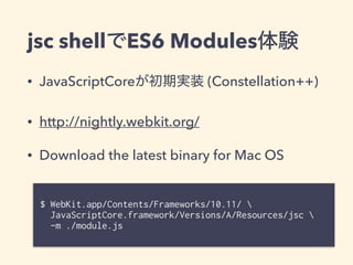 jsc shellでES6 Modules体験
• JavaScriptCoreが初期実装 (Constellation++)
• http://nightly.webkit.org/
• Download the latest binary for Mac OS
$ WebKit.app/Contents/Frameworks/10.11/  
JavaScriptCore.framework/Versions/A/Resources/jsc  
-m ./module.js
 