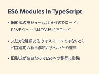 ES6 Modules in TypeScript
• 旧形式のモジュールは旧形式でロード、 
ES6モジュールはES6形式でロード
• 文法が2種類あるのはスマートではないが、 
相互運用の独自解釈が少ないため堅牢
• 旧形式が独自なのでES6への移行に動機
 