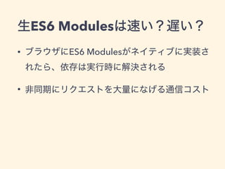 生ES6 Modulesは速い？遅い？
• ブラウザにES6 Modulesがネイティブに実装さ
れたら、依存は実行時に解決される
• 非同期にリクエストを大量になげる通信コスト
 