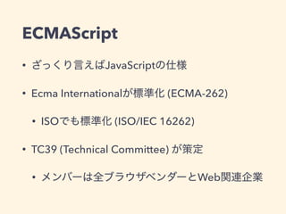 ECMAScript
• ざっくり言えばJavaScriptの仕様
• Ecma Internationalが標準化 (ECMA-262)
• ISOでも標準化 (ISO/IEC 16262)
• TC39 (Technical Committee) が策定
• メンバーは全ブラウザベンダーとWeb関連企業
 