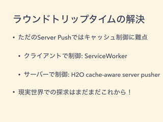 ラウンドトリップタイムの解決
• ただのServer Pushではキャッシュ制御に難点
• クライアントで制御: ServiceWorker
• サーバーで制御: H2O cache-aware server pusher
• 現実世界での探求...