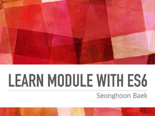 LEARN MODULE WITH ES6
Seonghoon Baek
 