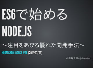 ES6で始める
NODE.JS
〜注目をあびる優れた開発手法〜
(2017/07/09)
小田島 太郎 / @shimataro
NODESCHOOL OSAKA #36
 