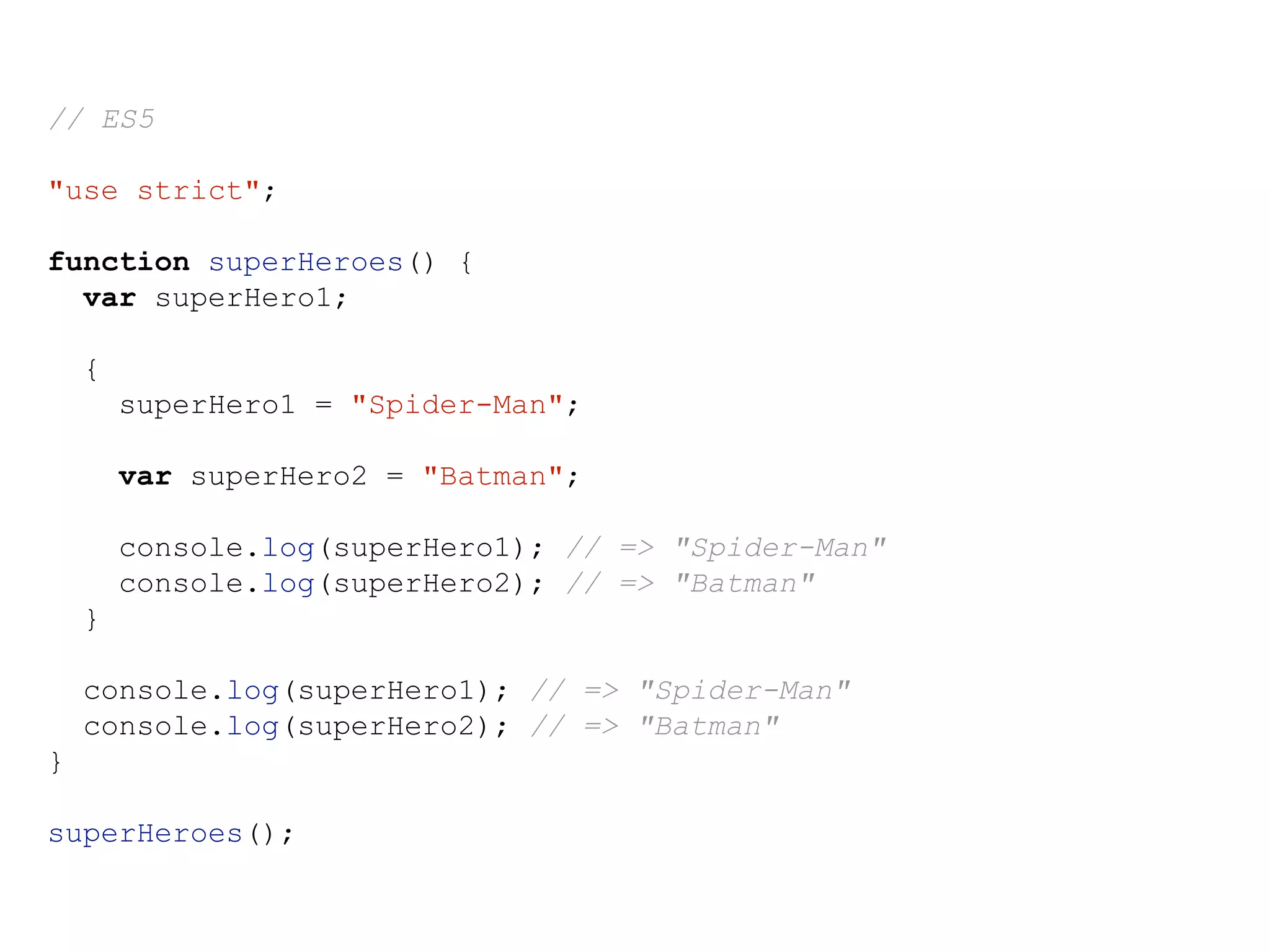 // ES5
"use strict";
function superHeroes() {
var superHero1;
{
superHero1 = "Spider-Man";
var superHero2 = "Batman";
console.log(superHero1); // => "Spider-Man"
console.log(superHero2); // => "Batman"
}
console.log(superHero1); // => "Spider-Man"
console.log(superHero2); // => "Batman"
}
superHeroes();
 