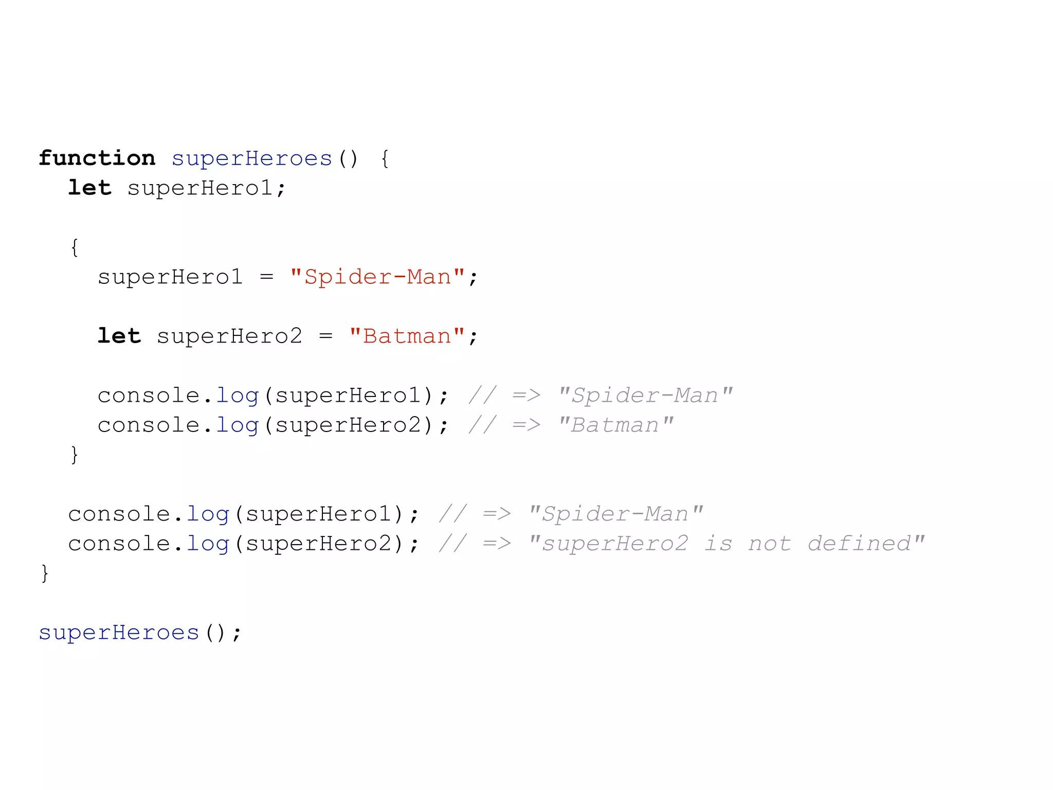 function superHeroes() {
let superHero1;
{
superHero1 = "Spider-Man";
let superHero2 = "Batman";
console.log(superHero1); // => "Spider-Man"
console.log(superHero2); // => "Batman"
}
console.log(superHero1); // => "Spider-Man"
console.log(superHero2); // => "superHero2 is not defined"
}
superHeroes();
 