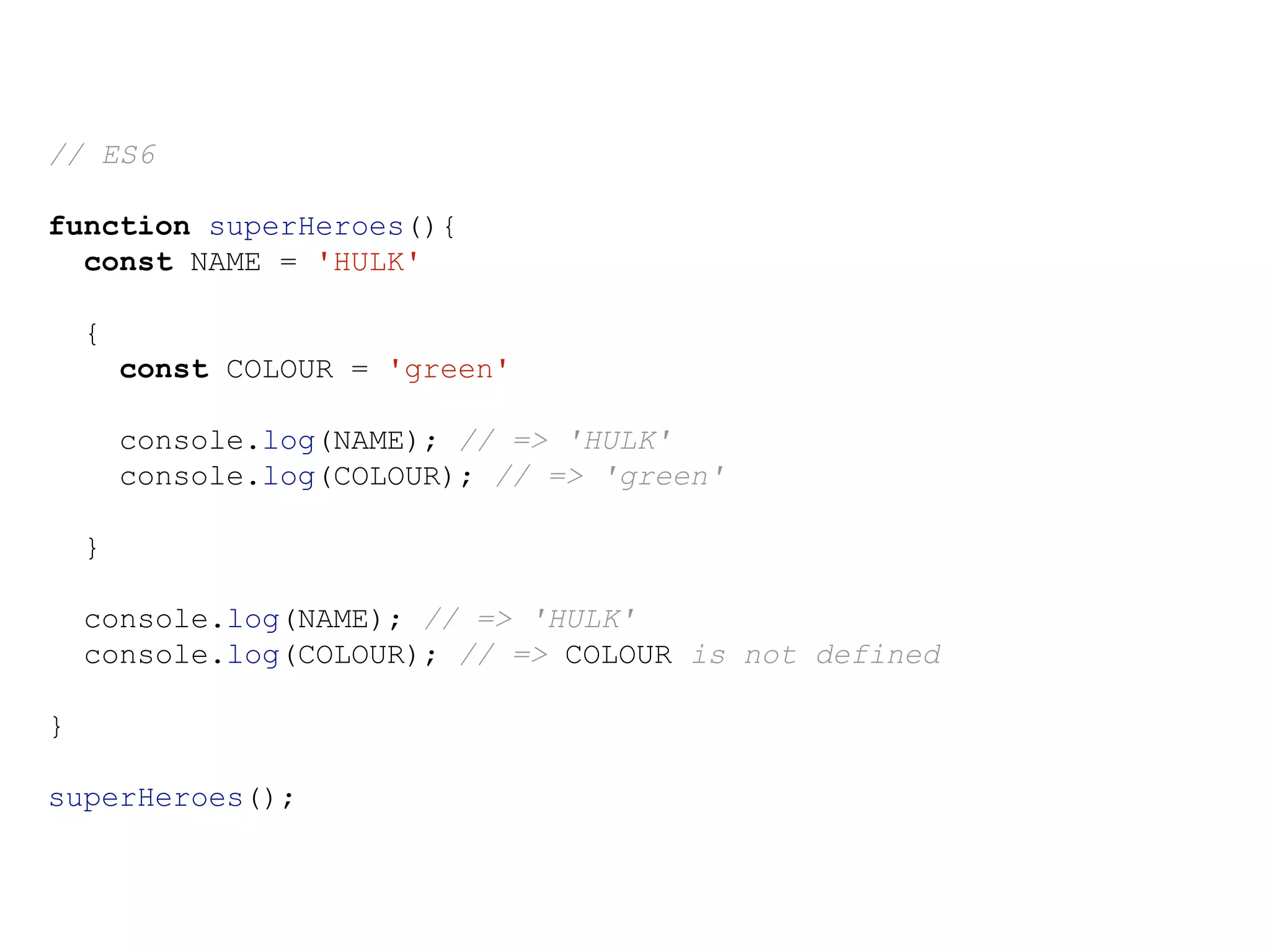 // ES6
function superHeroes(){
const NAME = 'HULK'
{
const COLOUR = 'green'
console.log(NAME); // => 'HULK'
console.log(COLOUR); // => 'green'
}
console.log(NAME); // => 'HULK'
console.log(COLOUR); // => COLOUR is not defined
}
superHeroes();
 