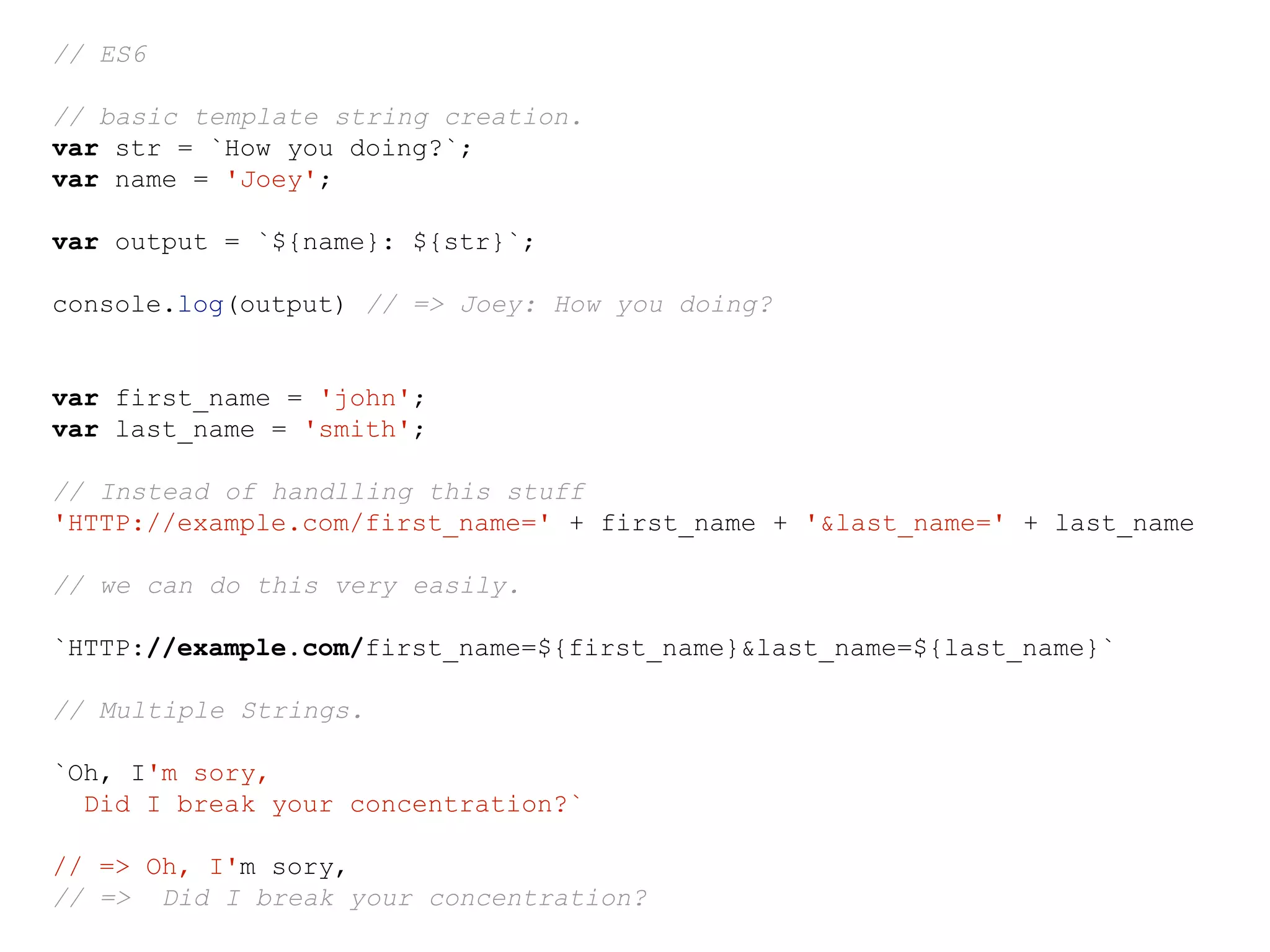 // ES6
// basic template string creation.
var str = `How you doing?`;
var name = 'Joey';
var output = `${name}: ${str}`;
console.log(output) // => Joey: How you doing?
var first_name = 'john';
var last_name = 'smith';
// Instead of handlling this stuff
'HTTP://example.com/first_name=' + first_name + '&last_name=' + last_name
// we can do this very easily.
`HTTP://example.com/first_name=${first_name}&last_name=${last_name}`
// Multiple Strings.
`Oh, I'm sory,
Did I break your concentration?`
// => Oh, I'm sory,
// => Did I break your concentration?
 