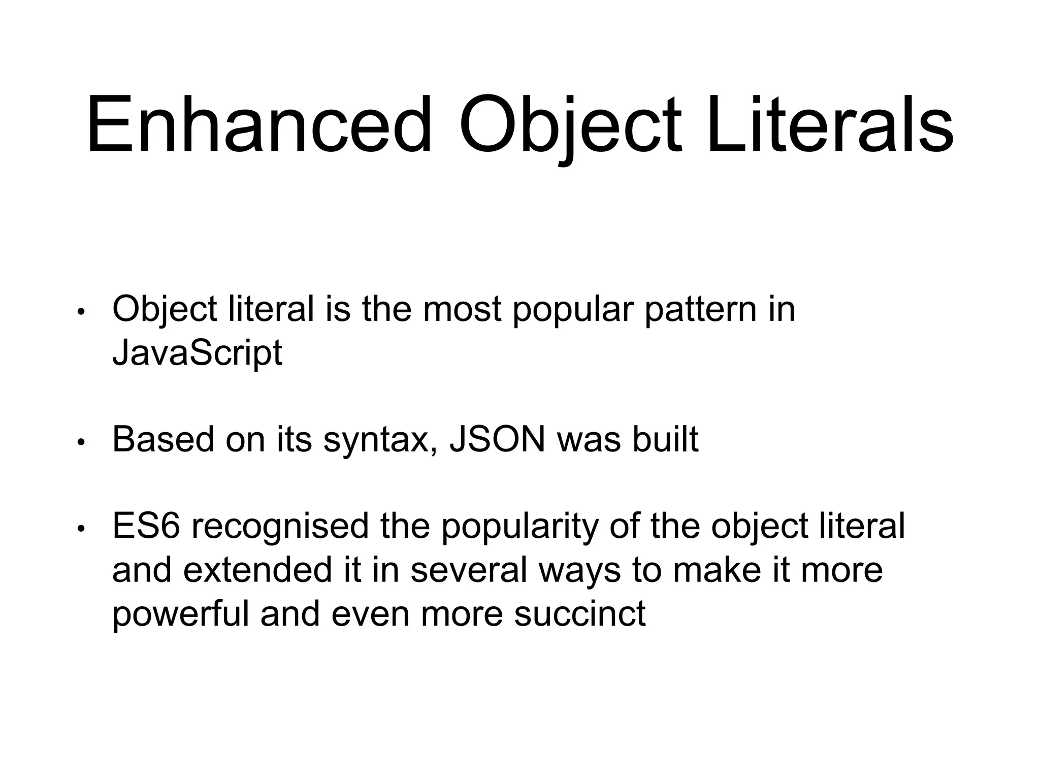 Enhanced Object Literals
• Object literal is the most popular pattern in
JavaScript
• Based on its syntax, JSON was built
• ES6 recognised the popularity of the object literal
and extended it in several ways to make it more
powerful and even more succinct
 