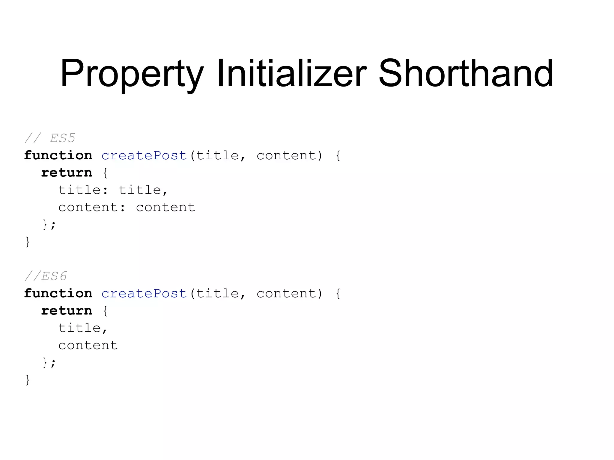 Property Initializer Shorthand
// ES5
function createPost(title, content) {
return {
title: title,
content: content
};
}
//ES6
function createPost(title, content) {
return {
title,
content
};
}
 