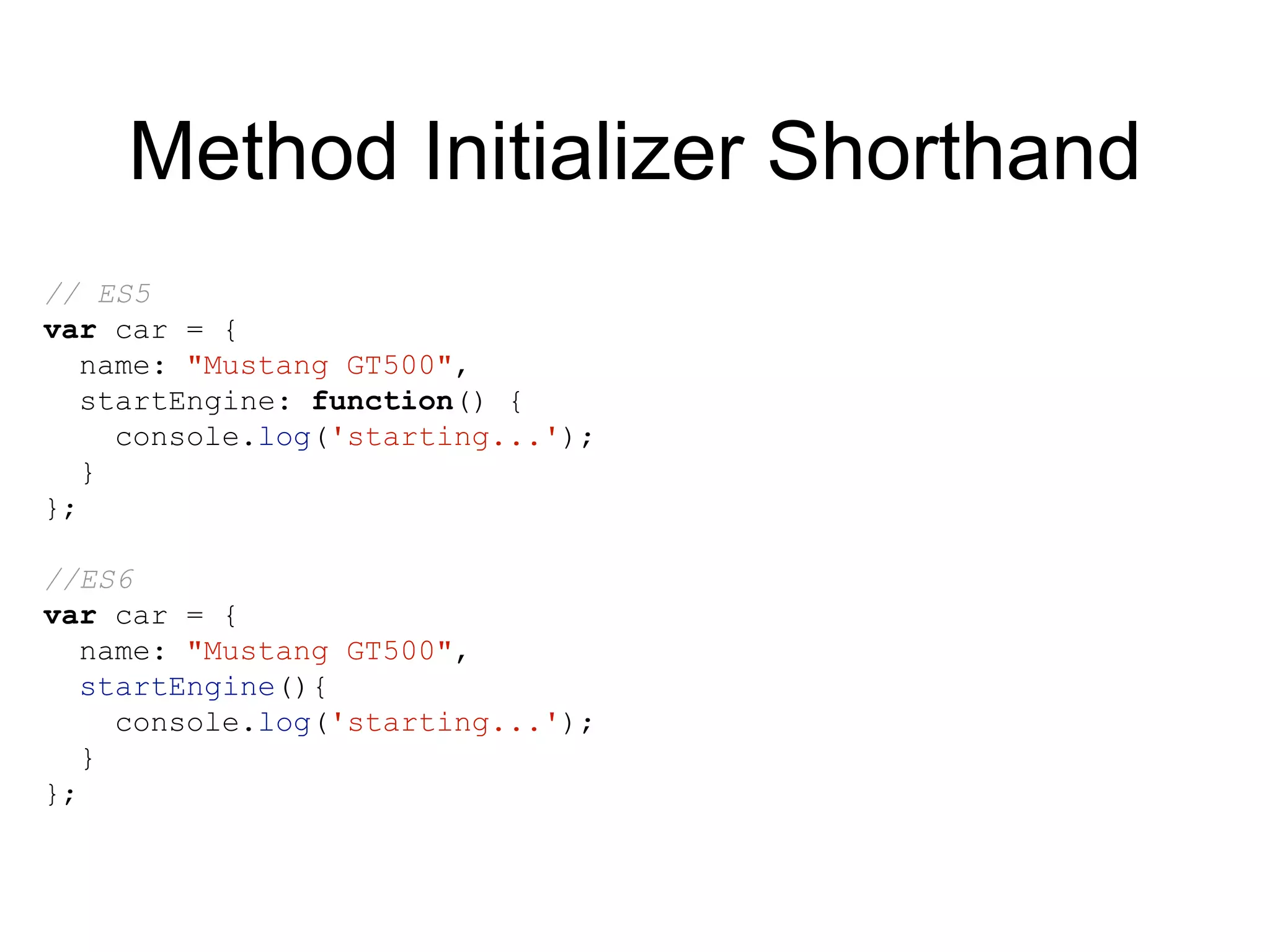 Method Initializer Shorthand
// ES5
var car = {
name: "Mustang GT500",
startEngine: function() {
console.log('starting...');
}
};
//ES6
var car = {
name: "Mustang GT500",
startEngine(){
console.log('starting...');
}
};
 