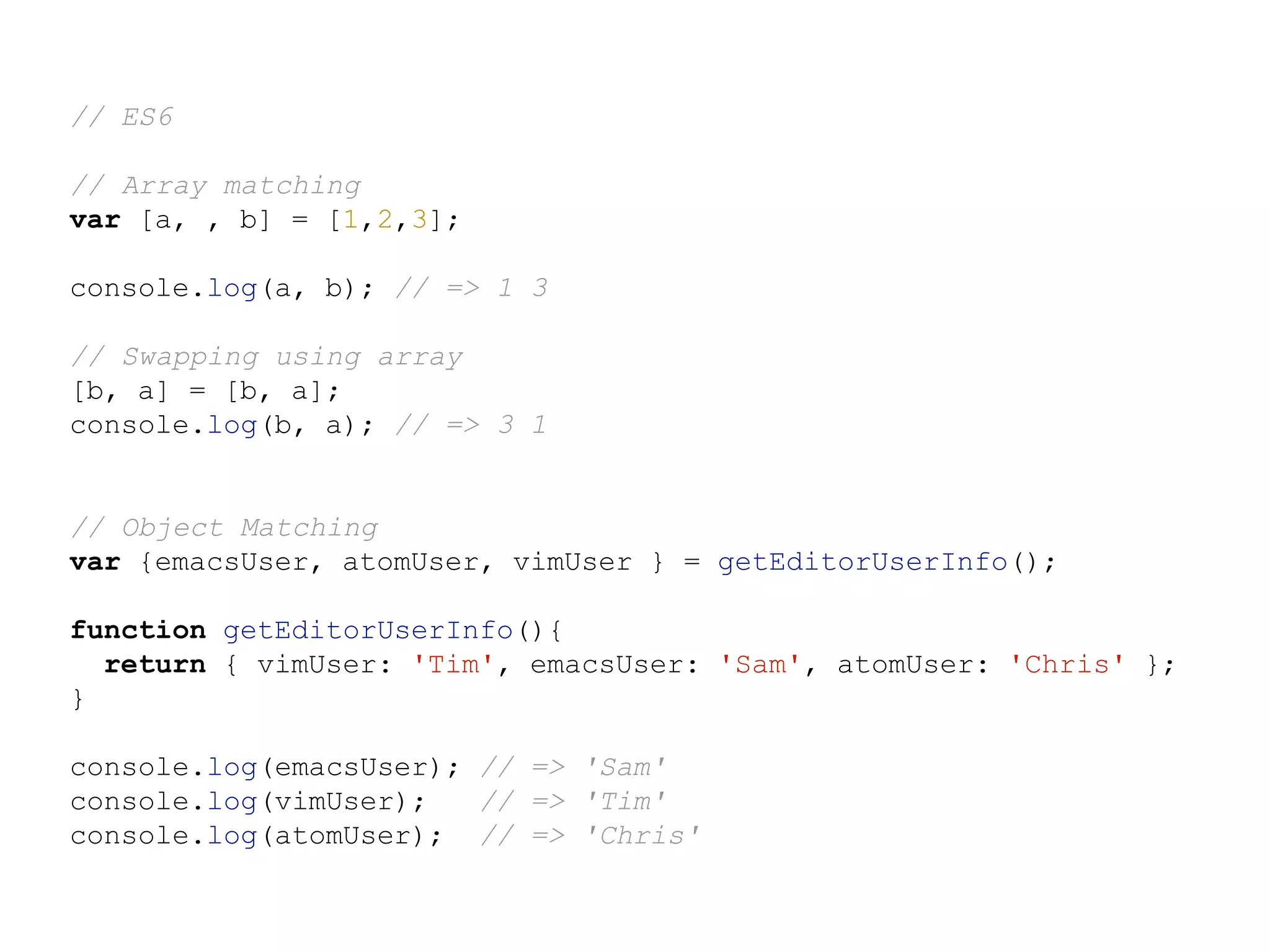 // ES6
// Array matching
var [a, , b] = [1,2,3];
console.log(a, b); // => 1 3
// Swapping using array
[b, a] = [b, a];
console.log(b, a); // => 3 1
// Object Matching
var {emacsUser, atomUser, vimUser } = getEditorUserInfo();
function getEditorUserInfo(){
return { vimUser: 'Tim', emacsUser: 'Sam', atomUser: 'Chris' };
}
console.log(emacsUser); // => 'Sam'
console.log(vimUser); // => 'Tim'
console.log(atomUser); // => 'Chris'
 